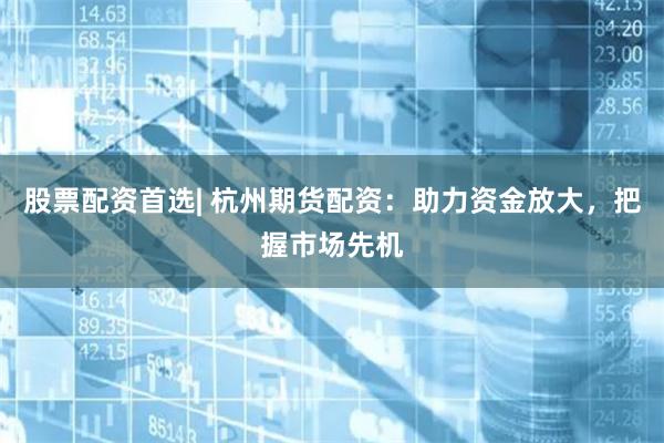 股票配资首选| 杭州期货配资：助力资金放大，把握市场先机