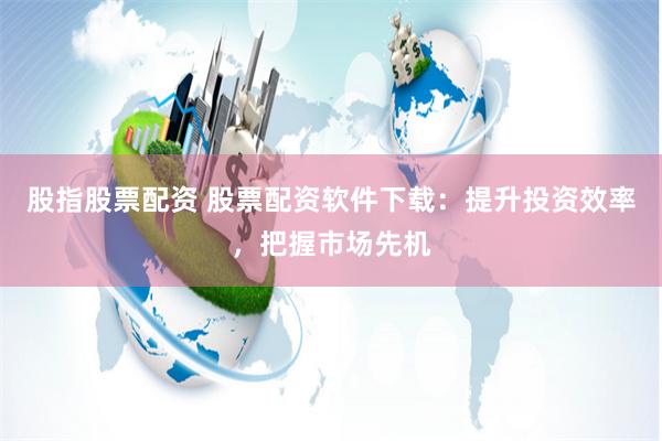 股指股票配资 股票配资软件下载：提升投资效率，把握市场先机