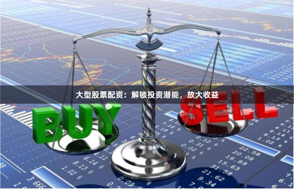 大型股票配资：解锁投资潜能，放大收益