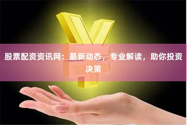 股票配资资讯网：最新动态，专业解读，助你投资决策