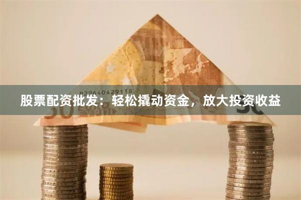 股票配资批发：轻松撬动资金，放大投资收益