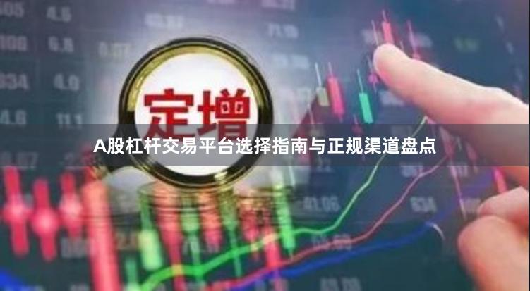 A股杠杆交易平台选择指南与正规渠道盘点