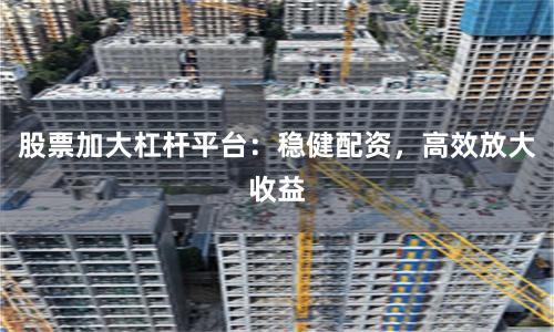 股票加大杠杆平台：稳健配资，高效放大收益
