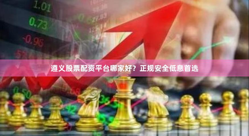 遵义股票配资平台哪家好？正规安全低息首选