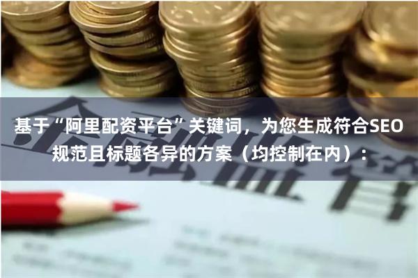 基于“阿里配资平台”关键词，为您生成符合SEO规范且标题各异的方案（均控制在内）：